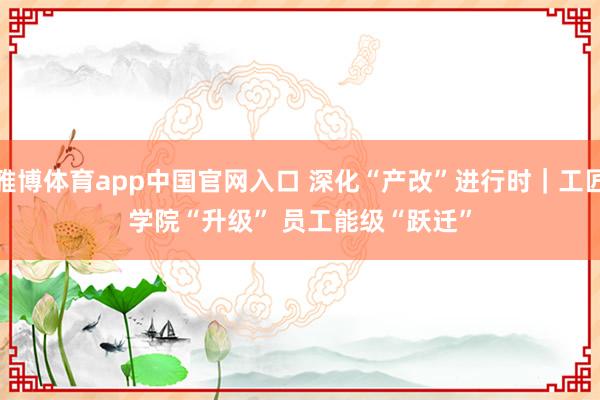 雅博体育app中国官网入口 深化“产改”进行时｜工匠学院“升级” 员工能级“跃迁”