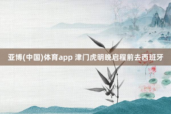 亚博(中国)体育app 津门虎明晚启程前去西班牙