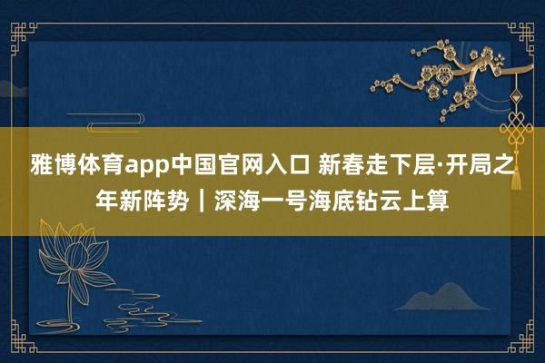 雅博体育app中国官网入口 新春走下层·开局之年新阵势｜深海一号海底钻云上算