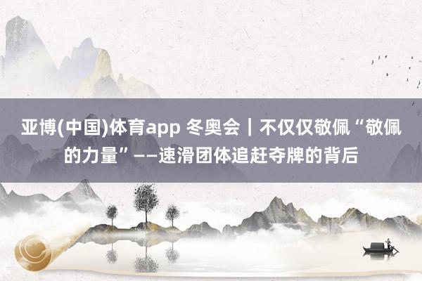 亚博(中国)体育app 冬奥会｜不仅仅敬佩“敬佩的力量”——速滑团体追赶夺牌的背后