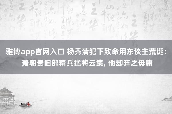 雅博app官网入口 杨秀清犯下致命用东谈主荒诞: 萧朝贵旧部精兵猛将云集， 他却弃之毋庸
