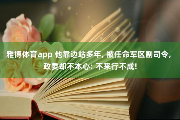 雅博体育app 他靠边站多年， 被任命军区副司令， 政委却不本心: 不来行不成!