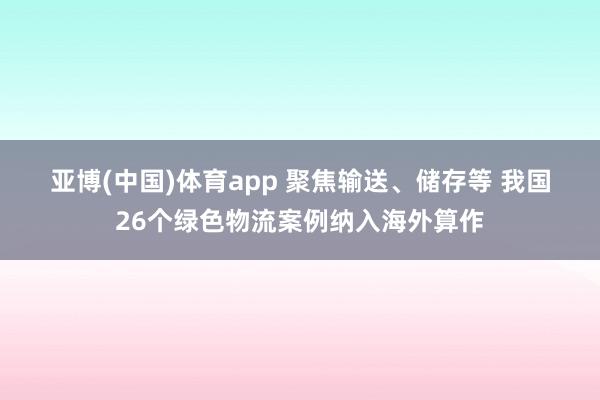 亚博(中国)体育app 聚焦输送、储存等 我国26个绿色物流案例纳入海外算作