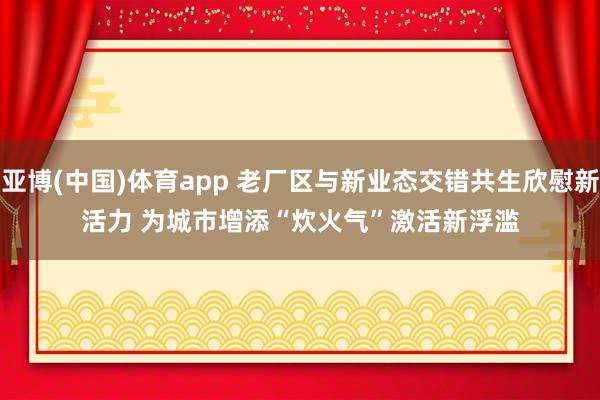 亚博(中国)体育app 老厂区与新业态交错共生欣慰新活力 为城市增添“炊火气”激活新浮滥