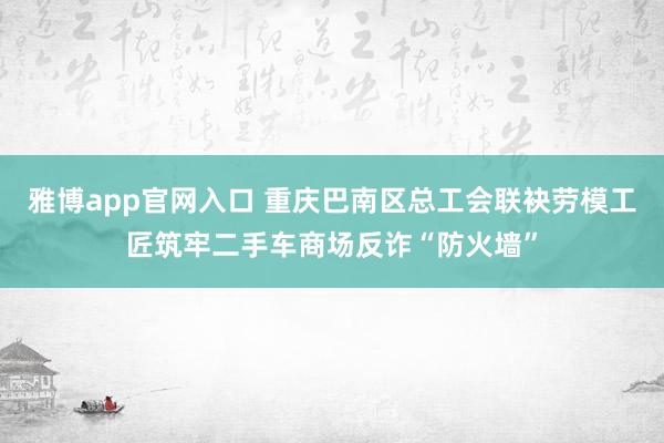 雅博app官网入口 重庆巴南区总工会联袂劳模工匠筑牢二手车商场反诈“防火墙”