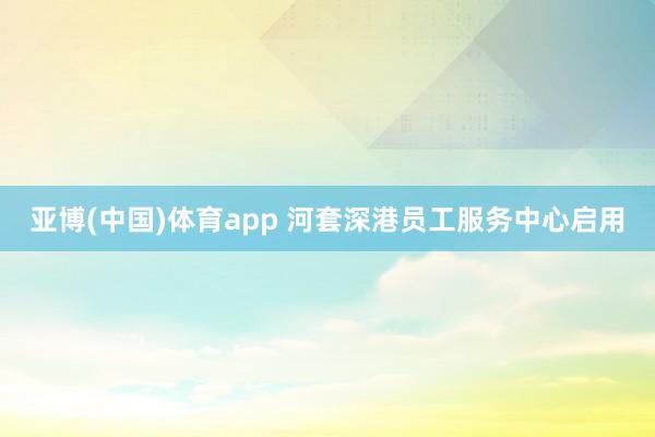 亚博(中国)体育app 河套深港员工服务中心启用