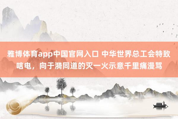 雅博体育app中国官网入口 中华世界总工会特致唁电，向于漪同道的灭一火示意千里痛漫骂