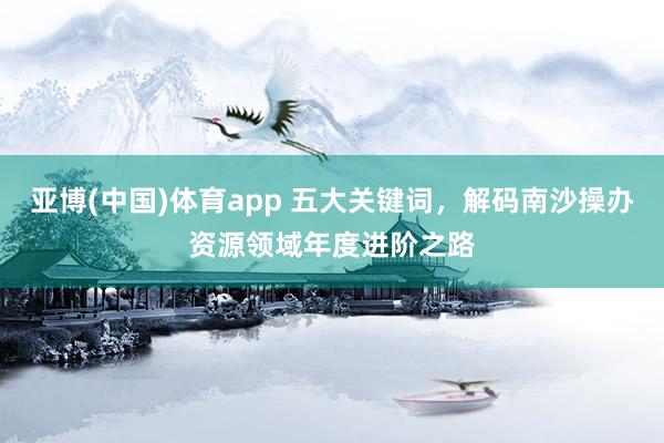 亚博(中国)体育app 五大关键词，解码南沙操办资源领域年度进阶之路