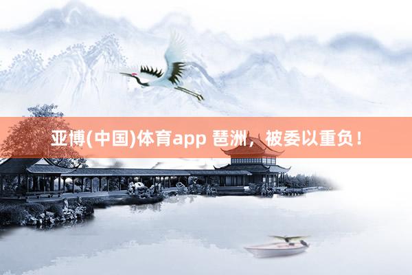 亚博(中国)体育app 琶洲，被委以重负！