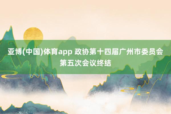亚博(中国)体育app 政协第十四届广州市委员会第五次会议终结