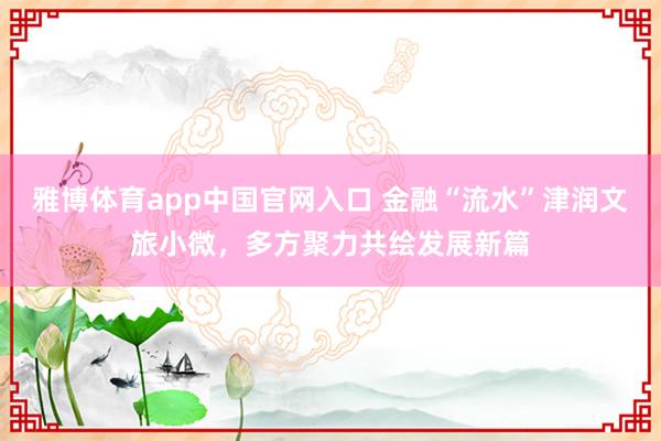 雅博体育app中国官网入口 金融“流水”津润文旅小微，多方聚力共绘发展新篇