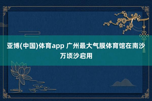 亚博(中国)体育app 广州最大气膜体育馆在南沙万顷沙启用