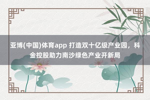 亚博(中国)体育app 打造双十亿级产业园，科金控股助力南沙绿色产业开新局