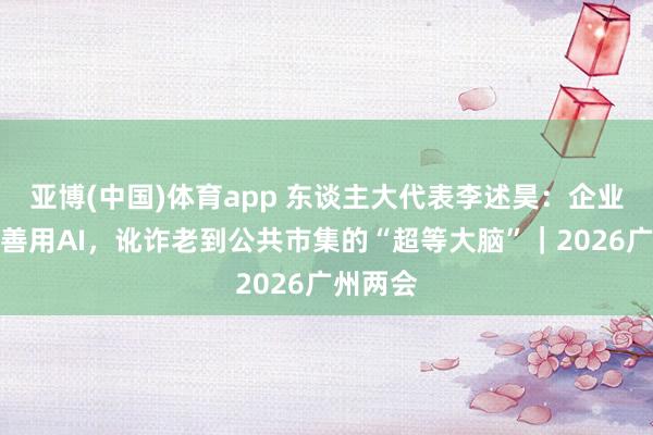 亚博(中国)体育app 东谈主大代表李述昊：企业出海要善用AI，讹诈老到公共市集的“超等大脑”｜2026广州两会