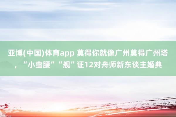 亚博(中国)体育app 莫得你就像广州莫得广州塔，“小蛮腰”“舰”证12对舟师新东谈主婚典