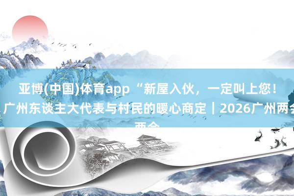 亚博(中国)体育app “新屋入伙，一定叫上您！”广州东谈主大代表与村民的暖心商定｜2026广州两会