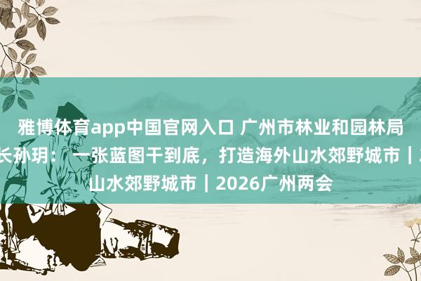 雅博体育app中国官网入口 广州市林业和园林局党组通知、局长孙玥： 一张蓝图干到底，打造海外山水郊野城市｜2026广州两会