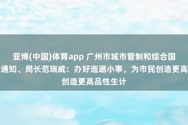 亚博(中国)体育app 广州市城市管制和综合国法局党组通知、局长范瑞威:办好迤逦小事,为市民创造更高品性生计