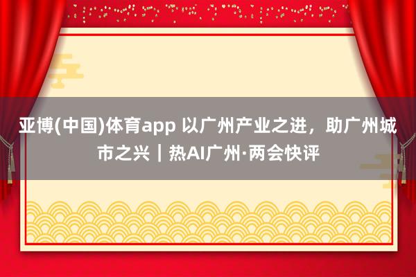 亚博(中国)体育app 以广州产业之进，助广州城市之兴｜热AI广州·两会快评