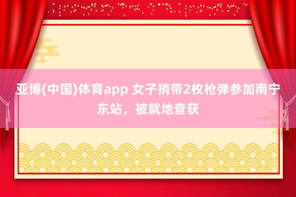 亚博(中国)体育app 女子捎带2枚枪弹参加南宁东站，被就地查获