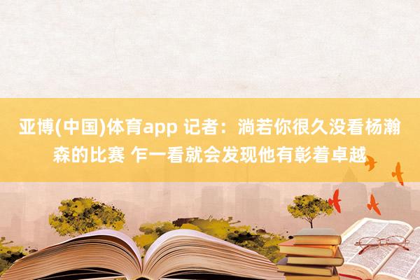 亚博(中国)体育app 记者：淌若你很久没看杨瀚森的比赛 乍一看就会发现他有彰着卓越