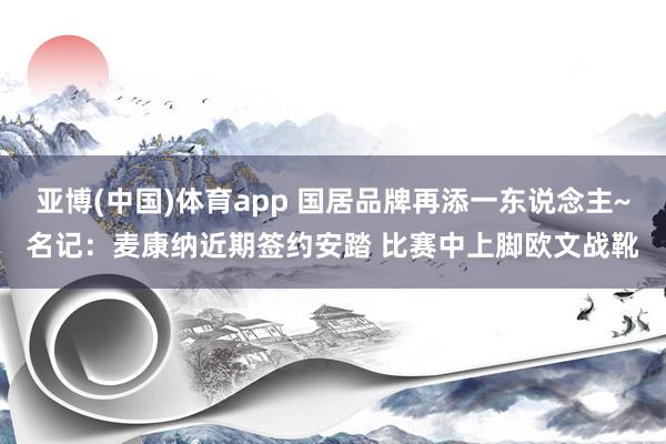 亚博(中国)体育app 国居品牌再添一东说念主~名记：麦康纳近期签约安踏 比赛中上脚欧文战靴