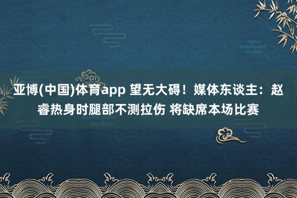 亚博(中国)体育app 望无大碍！媒体东谈主：赵睿热身时腿部不测拉伤 将缺席本场比赛