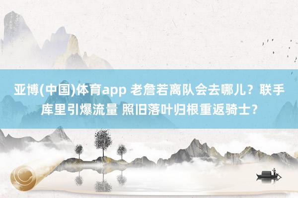 亚博(中国)体育app 老詹若离队会去哪儿？联手库里引爆流量 照旧落叶归根重返骑士？