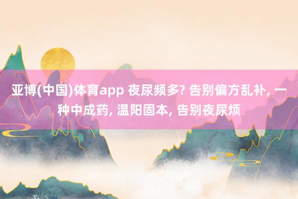 亚博(中国)体育app 夜尿频多? 告别偏方乱补， 一种中成药， 温阳固本， 告别夜尿烦