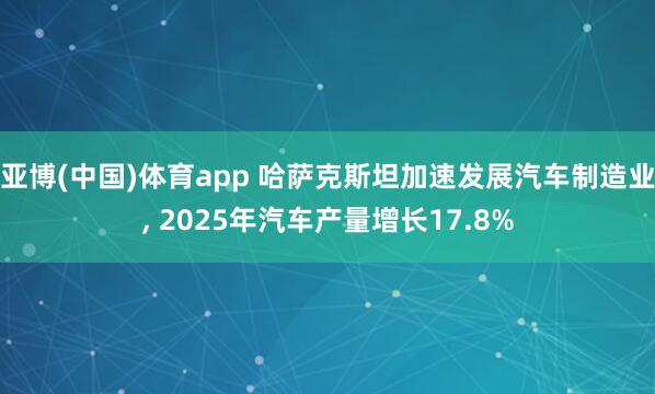 亚博(中国)体育app 哈萨克斯坦加速发展汽车制造业， 2025年汽车产量增长17.8%