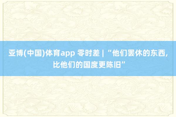 亚博(中国)体育app 零时差 | “他们罢休的东西， 比他们的国度更陈旧”