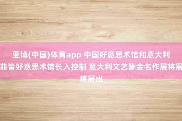 亚博(中国)体育app 中国好意思术馆和意大利乌菲皆好意思术馆长入控制 意大利文艺酬金名作展将展出