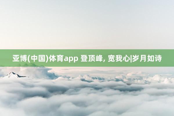 亚博(中国)体育app 登顶峰， 宽我心|岁月如诗