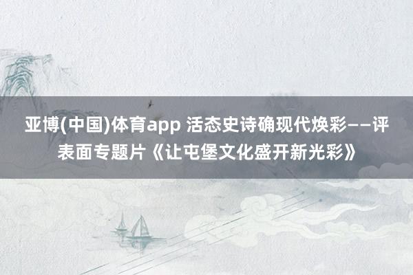 亚博(中国)体育app 活态史诗确现代焕彩——评表面专题片《让屯堡文化盛开新光彩》