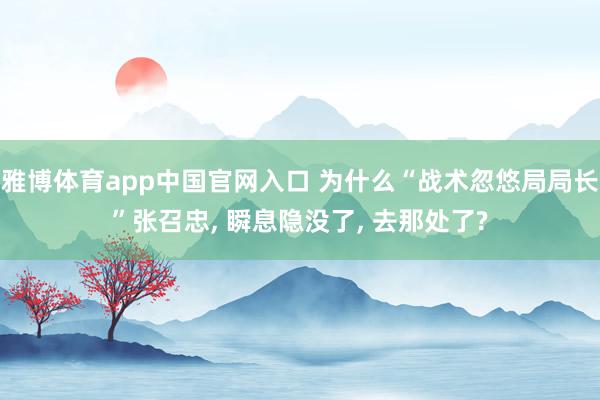 雅博体育app中国官网入口 为什么“战术忽悠局局长”张召忠， 瞬息隐没了， 去那处了?