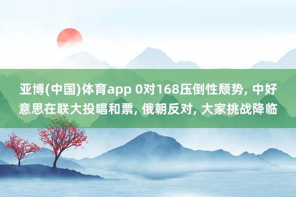 亚博(中国)体育app 0对168压倒性颓势， 中好意思在联大投唱和票， 俄朝反对， 大家挑战降临