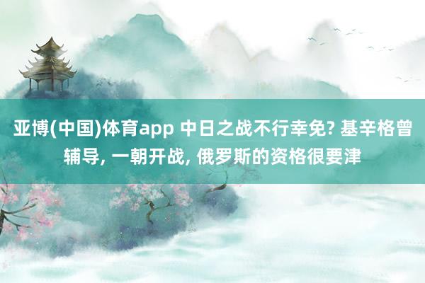 亚博(中国)体育app 中日之战不行幸免? 基辛格曾辅导， 一朝开战， 俄罗斯的资格很要津