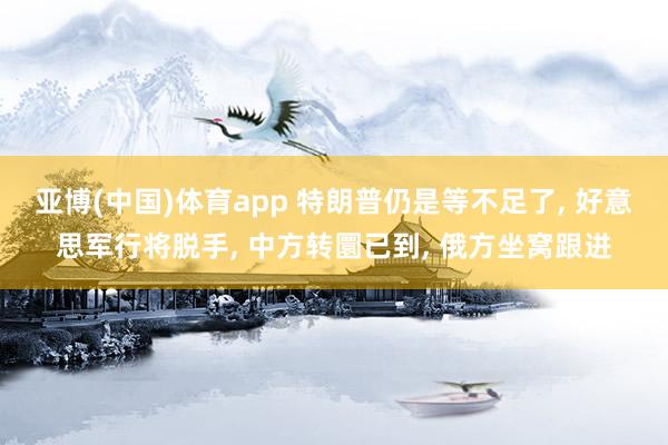 亚博(中国)体育app 特朗普仍是等不足了， 好意思军行将脱手， 中方转圜已到， 俄方坐窝跟进