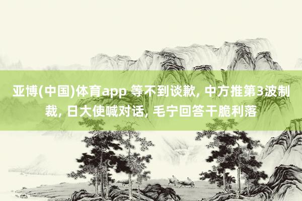亚博(中国)体育app 等不到谈歉， 中方推第3波制裁， 日大使喊对话， 毛宁回答干脆利落