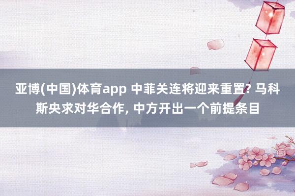 亚博(中国)体育app 中菲关连将迎来重置? 马科斯央求对华合作， 中方开出一个前提条目