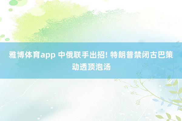 雅博体育app 中俄联手出招! 特朗普禁闭古巴策动透顶泡汤