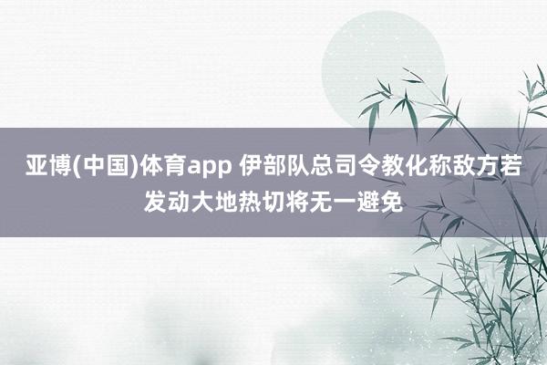 亚博(中国)体育app 伊部队总司令教化称敌方若发动大地热切将无一避免