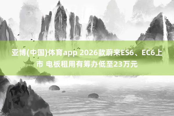亚博(中国)体育app 2026款蔚来ES6、EC6上市 电板租用有筹办低至23万元