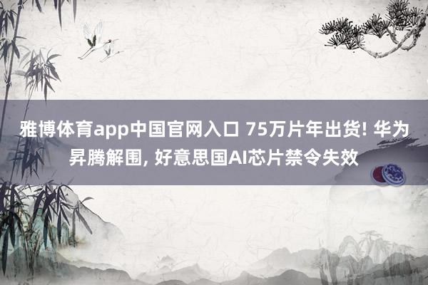 雅博体育app中国官网入口 75万片年出货! 华为昇腾解围， 好意思国AI芯片禁令失效
