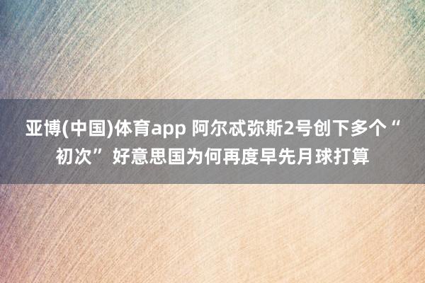 亚博(中国)体育app 阿尔忒弥斯2号创下多个“初次” 好意思国为何再度早先月球打算