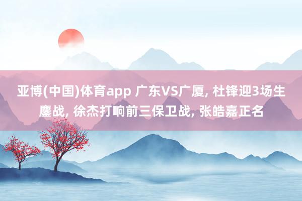 亚博(中国)体育app 广东VS广厦， 杜锋迎3场生鏖战， 徐杰打响前三保卫战， 张皓嘉正名