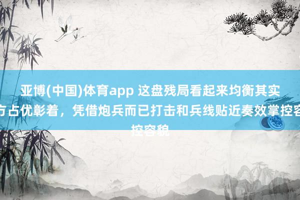 亚博(中国)体育app 这盘残局看起来均衡其实红方占优彰着，凭借炮兵而已打击和兵线贴近奏效掌控容貌