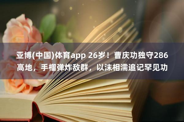 亚博(中国)体育app 26岁！曹庆功独守286高地，手榴弹炸敌群，<a href=