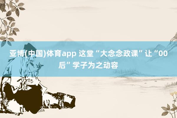 亚博(中国)体育app 这堂“大念念政课”让“00后”学子为之动容
