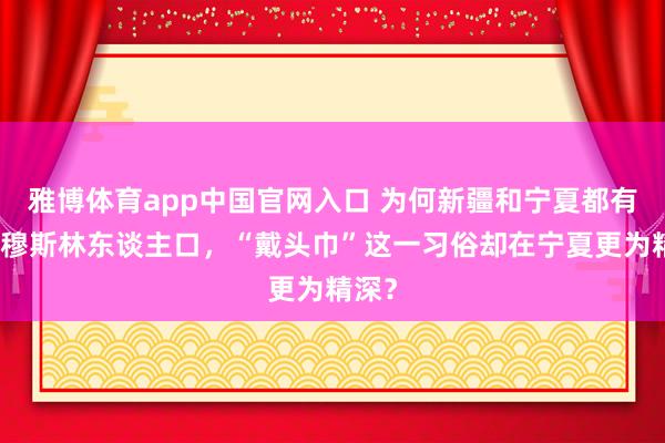 雅博体育app中国官网入口 为何新疆和宁夏都有多数穆斯林东谈主口，“戴头巾”这一习俗却在宁夏更为精深？